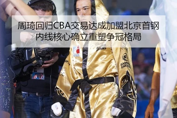 周琦回归CBA交易达成加盟北京首钢 内线核心确立重塑争冠格局