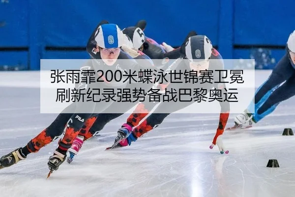 张雨霏200米蝶泳世锦赛卫冕 刷新纪录强势备战巴黎奥运