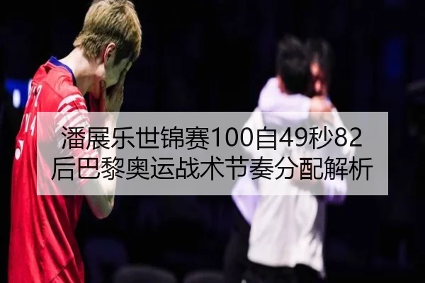 潘展乐世锦赛100自49秒82后巴黎奥运战术节奏分配解析
